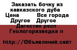 Заказать бочку из кавказского дуба › Цена ­ 100 - Все города Другое » Другое   . Дагестан респ.,Геологоразведка п.